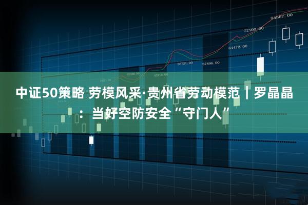 中证50策略 劳模风采·贵州省劳动模范｜罗晶晶：当好空防安全“守门人”