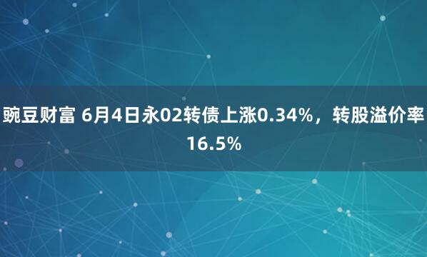 豌豆财富 6月4日永02转债上涨0.34%，转股溢价率16.5%