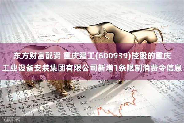 东方财富配资 重庆建工(600939)控股的重庆工业设备安装集团有限公司新增1条限制消费令信息