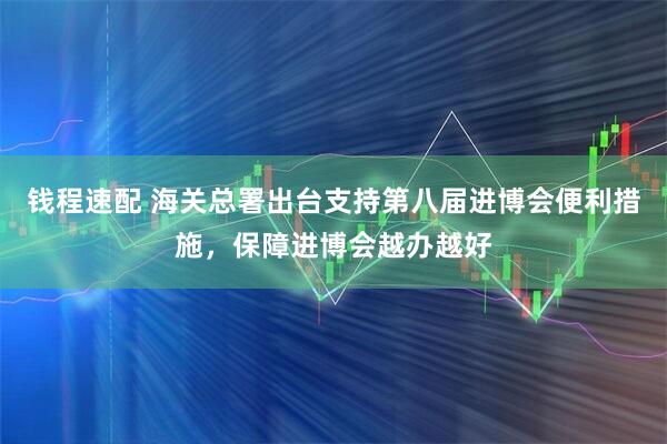 钱程速配 海关总署出台支持第八届进博会便利措施，保障进博会越办越好