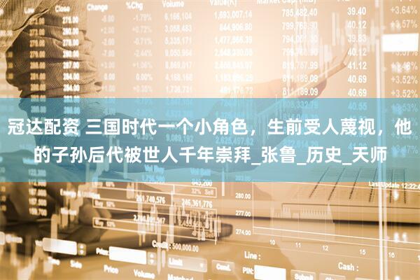 冠达配资 三国时代一个小角色，生前受人蔑视，他的子孙后代被世人千年崇拜_张鲁_历史_天师