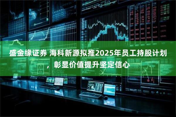 盛金缘证券 海科新源拟推2025年员工持股计划，彰显价值提升坚定信心