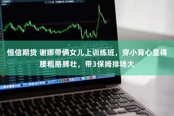 恒信期货 谢娜带俩女儿上训练班，穿小背心显得腰粗胳膊壮，带3保姆排场大