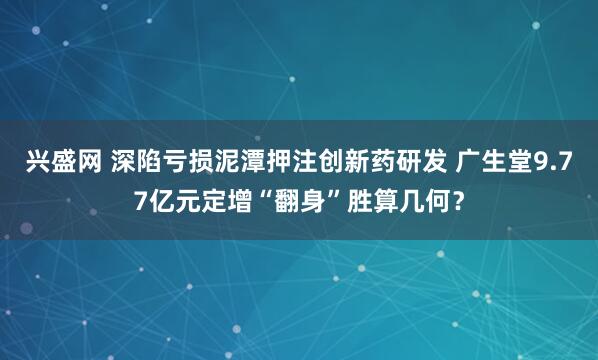 兴盛网 深陷亏损泥潭押注创新药研发 广生堂9.77亿元定增“翻身”胜算几何？