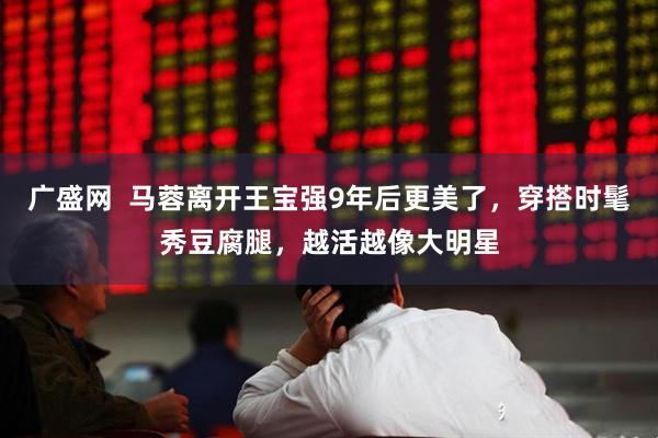广盛网  马蓉离开王宝强9年后更美了，穿搭时髦秀豆腐腿，越活越像大明星
