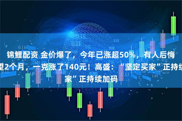 锦鲤配资 金价爆了，今年已涨超50%，有人后悔：观望2个月，一克涨了140元！高盛：“坚定买家”正持续加码