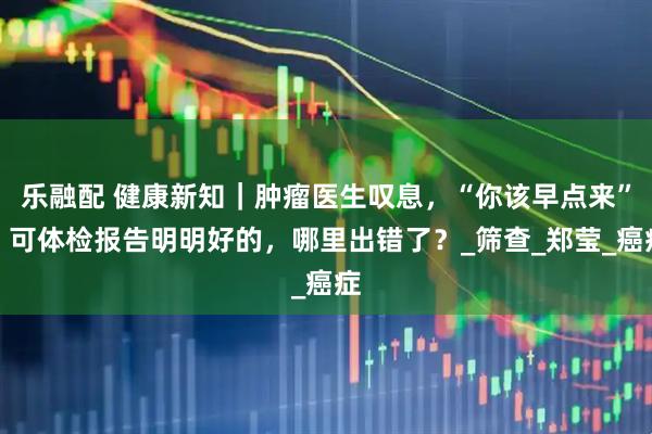 乐融配 健康新知｜肿瘤医生叹息，“你该早点来”，可体检报告明明好的，哪里出错了？_筛查_郑莹_癌症